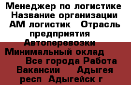 Менеджер по логистике › Название организации ­ АМ-логистик › Отрасль предприятия ­ Автоперевозки › Минимальный оклад ­ 25 000 - Все города Работа » Вакансии   . Адыгея респ.,Адыгейск г.